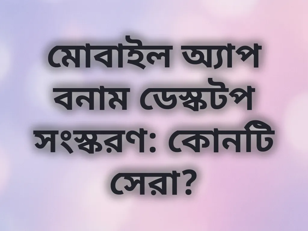 মোবাইল অ্যাপ বনাম ডেস্কটপ সংস্করণ: কোনটি সেরা?